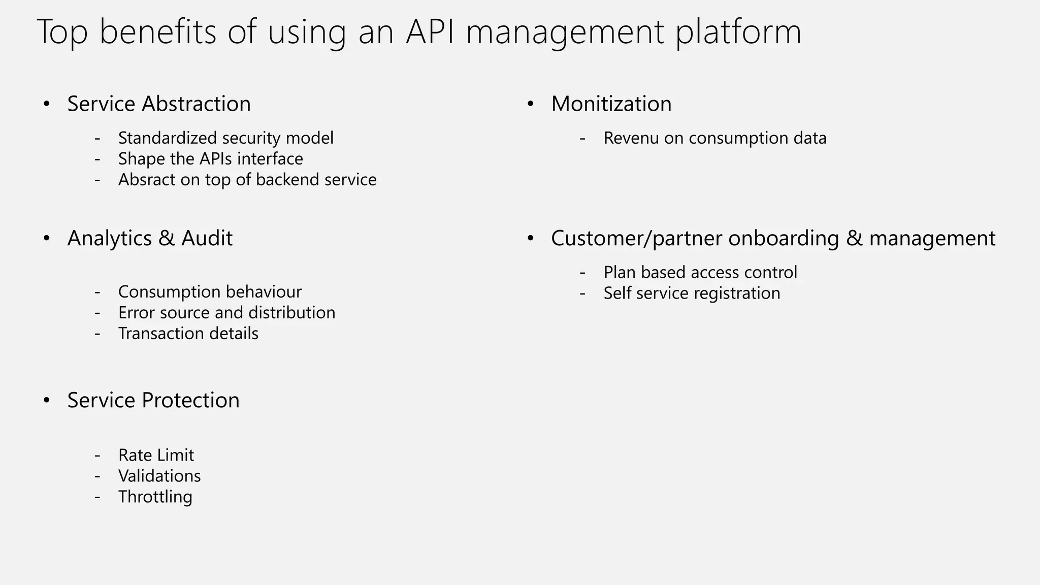 Top benefits of using an API management platform
• Service Abstraction
- Standardized security model
- Shape the APIs interface
- Absract on top of backend service
• Analytics & Audit
- Rate Limit
- Validations
- Throttling
• Service Protection
- Consumption behaviour
- Error source and distribution
- Transaction details
- Revenu on consumption data
• Monitization
- Plan based access control
- Self service registration
• Customer/partner onboarding & management
 