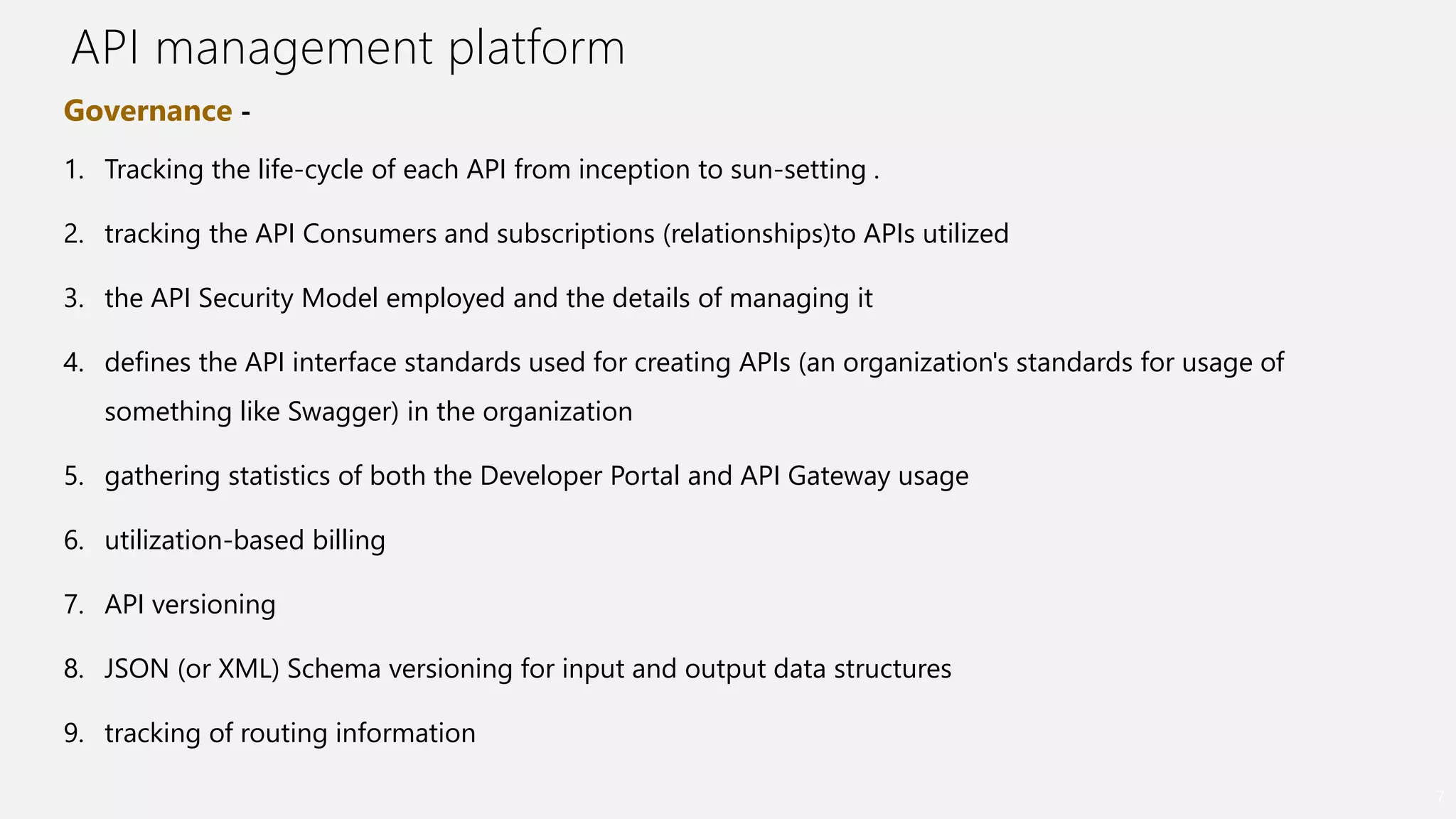 API management platform
7
Governance -
1. Tracking the life-cycle of each API from inception to sun-setting .
2. tracking the API Consumers and subscriptions (relationships)to APIs utilized
3. the API Security Model employed and the details of managing it
4. defines the API interface standards used for creating APIs (an organization's standards for usage of
something like Swagger) in the organization
5. gathering statistics of both the Developer Portal and API Gateway usage
6. utilization-based billing
7. API versioning
8. JSON (or XML) Schema versioning for input and output data structures
9. tracking of routing information
 