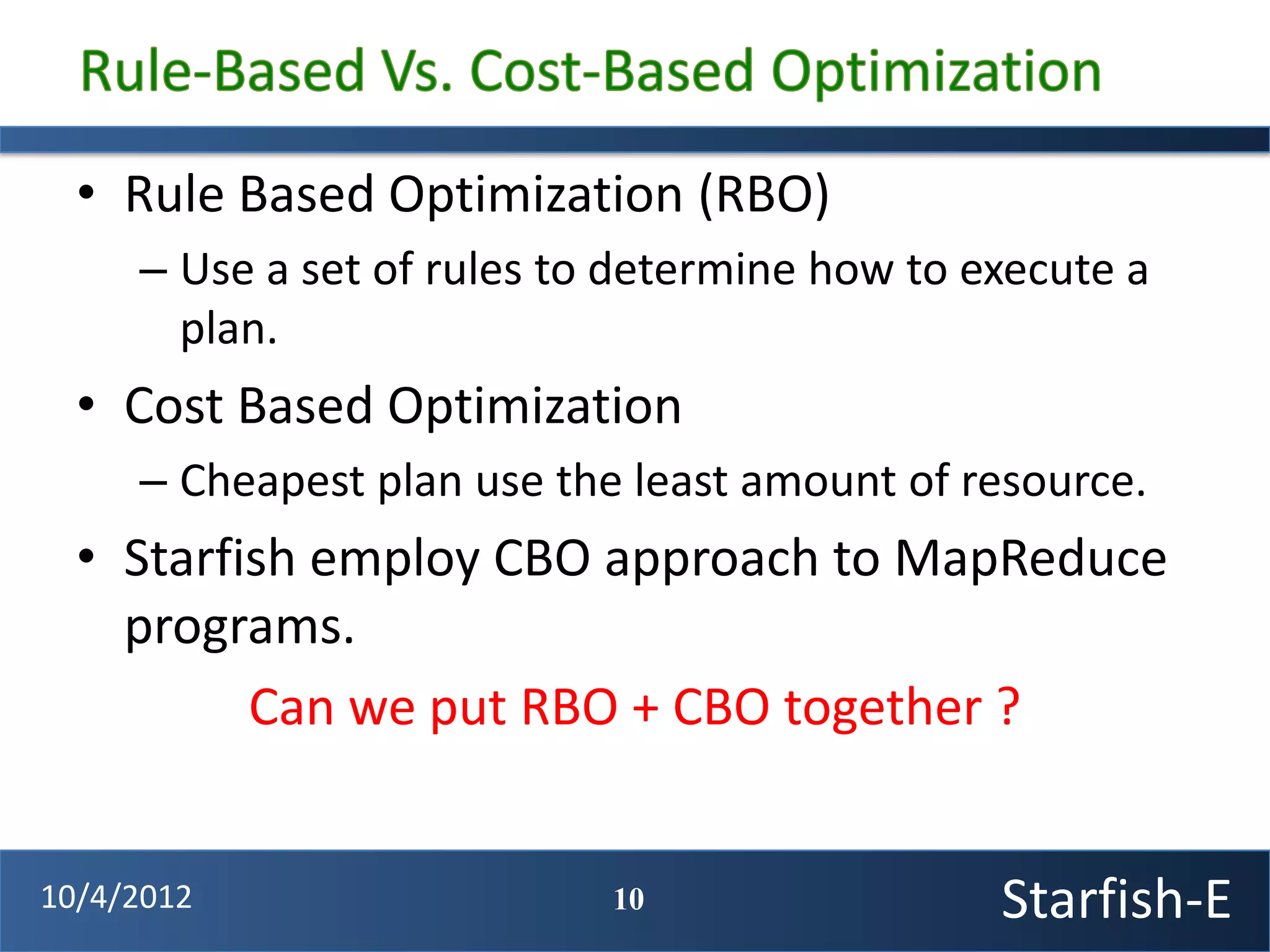 • Rule Based Optimization (RBO)
     – Use a set of rules to determine how to execute a
       plan.
  • Cost Based Optimization
     – Cheapest plan use the least amount of resource.
  • Starfish employ CBO approach to MapReduce
    programs.
          Can we put RBO + CBO together ?


10/4/2012                   10                 Starfish-E
 
