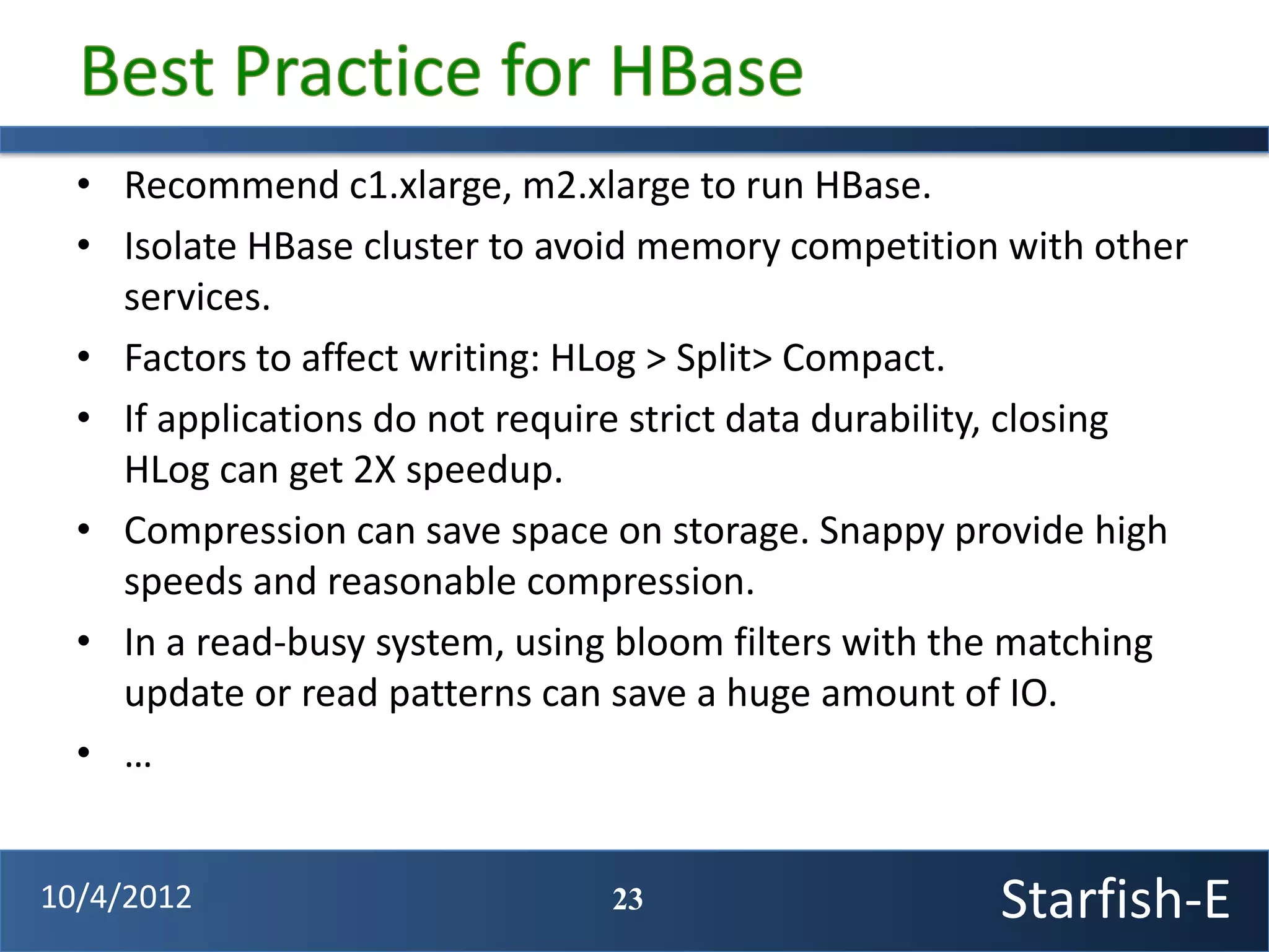 • Recommend c1.xlarge, m2.xlarge to run HBase.
  • Isolate HBase cluster to avoid memory competition with other
    services.
  • Factors to affect writing: HLog > Split> Compact.
  • If applications do not require strict data durability, closing
    HLog can get 2X speedup.
  • Compression can save space on storage. Snappy provide high
    speeds and reasonable compression.
  • In a read-busy system, using bloom filters with the matching
    update or read patterns can save a huge amount of IO.
  • …


10/4/2012                       23                     Starfish-E
 