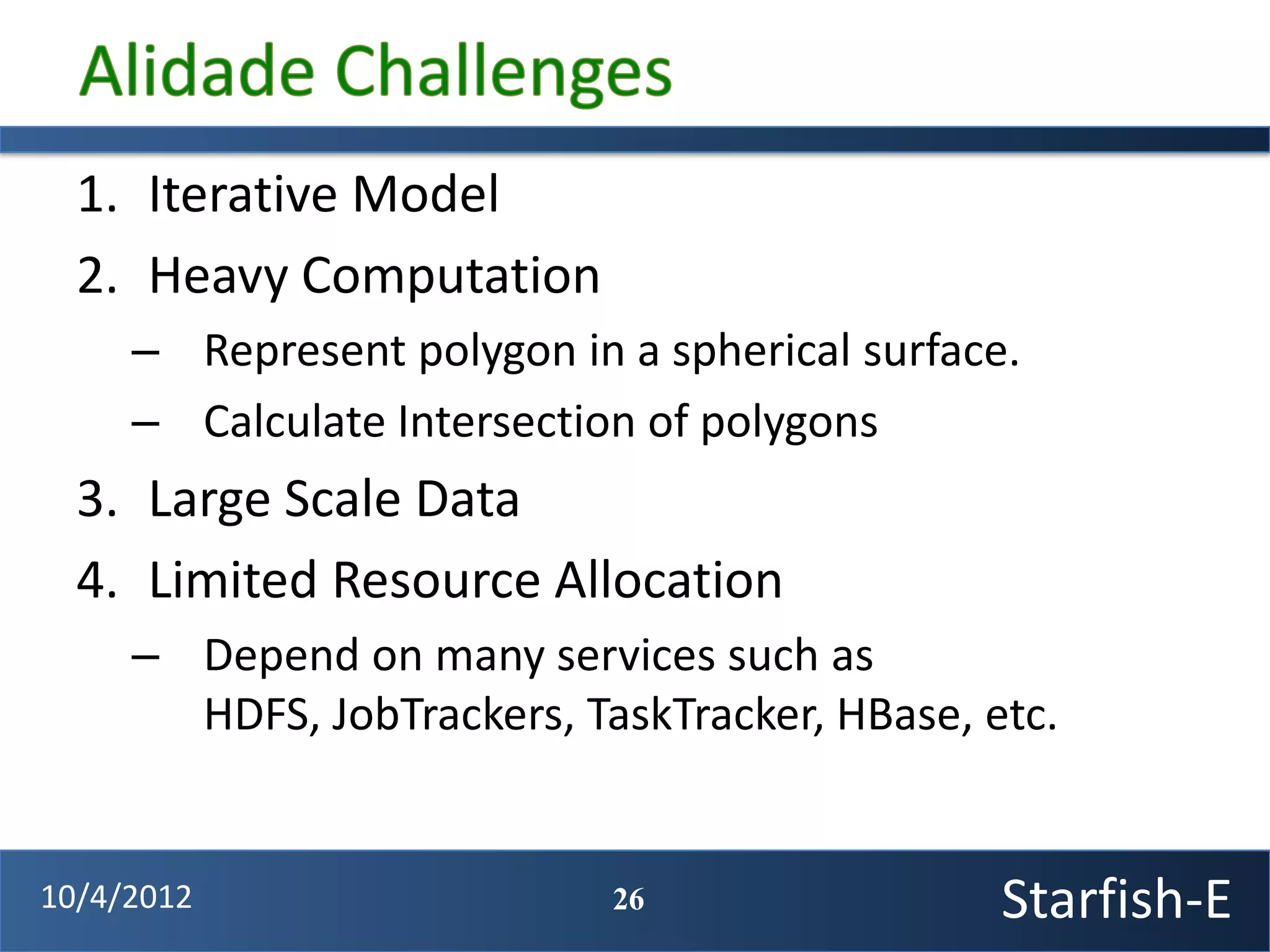 1. Iterative Model
  2. Heavy Computation
     – Represent polygon in a spherical surface.
     – Calculate Intersection of polygons
  3. Large Scale Data
  4. Limited Resource Allocation
     – Depend on many services such as
       HDFS, JobTrackers, TaskTracker, HBase, etc.


10/4/2012                   26                 Starfish-E
 