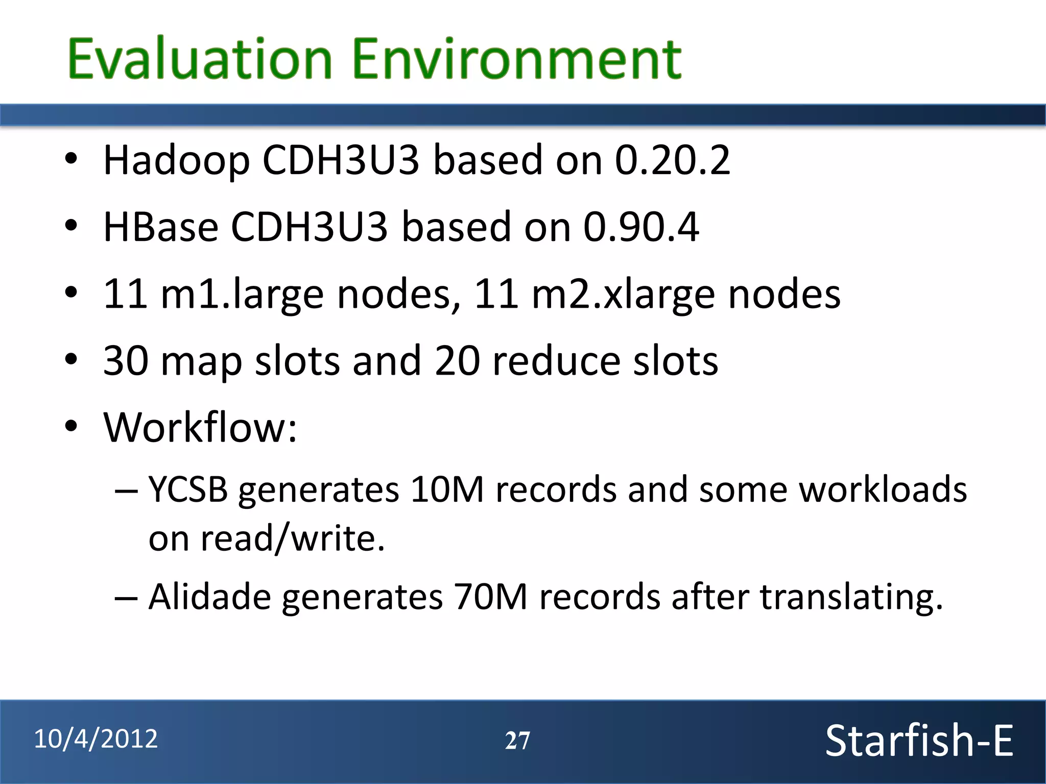 •   Hadoop CDH3U3 based on 0.20.2
  •   HBase CDH3U3 based on 0.90.4
  •   11 m1.large nodes, 11 m2.xlarge nodes
  •   30 map slots and 20 reduce slots
  •   Workflow:
      – YCSB generates 10M records and some workloads
        on read/write.
      – Alidade generates 70M records after translating.


10/4/2012                   27                 Starfish-E
 