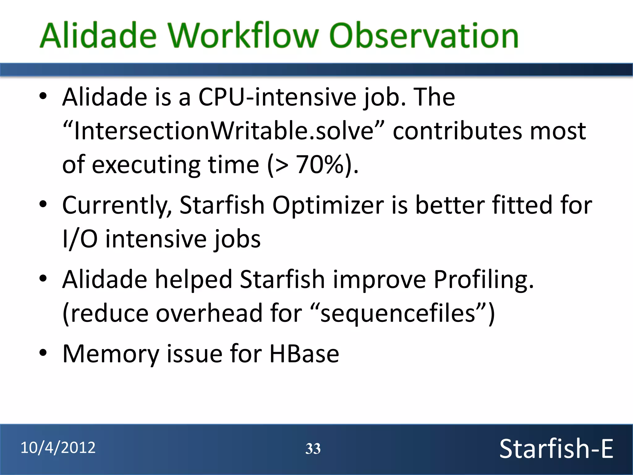 • Alidade is a CPU-intensive job. The
    “IntersectionWritable.solve” contributes most
    of executing time (> 70%).
  • Currently, Starfish Optimizer is better fitted for
    I/O intensive jobs
  • Alidade helped Starfish improve Profiling.
    (reduce overhead for “sequencefiles”)
  • Memory issue for HBase


10/4/2012                  33                Starfish-E
 