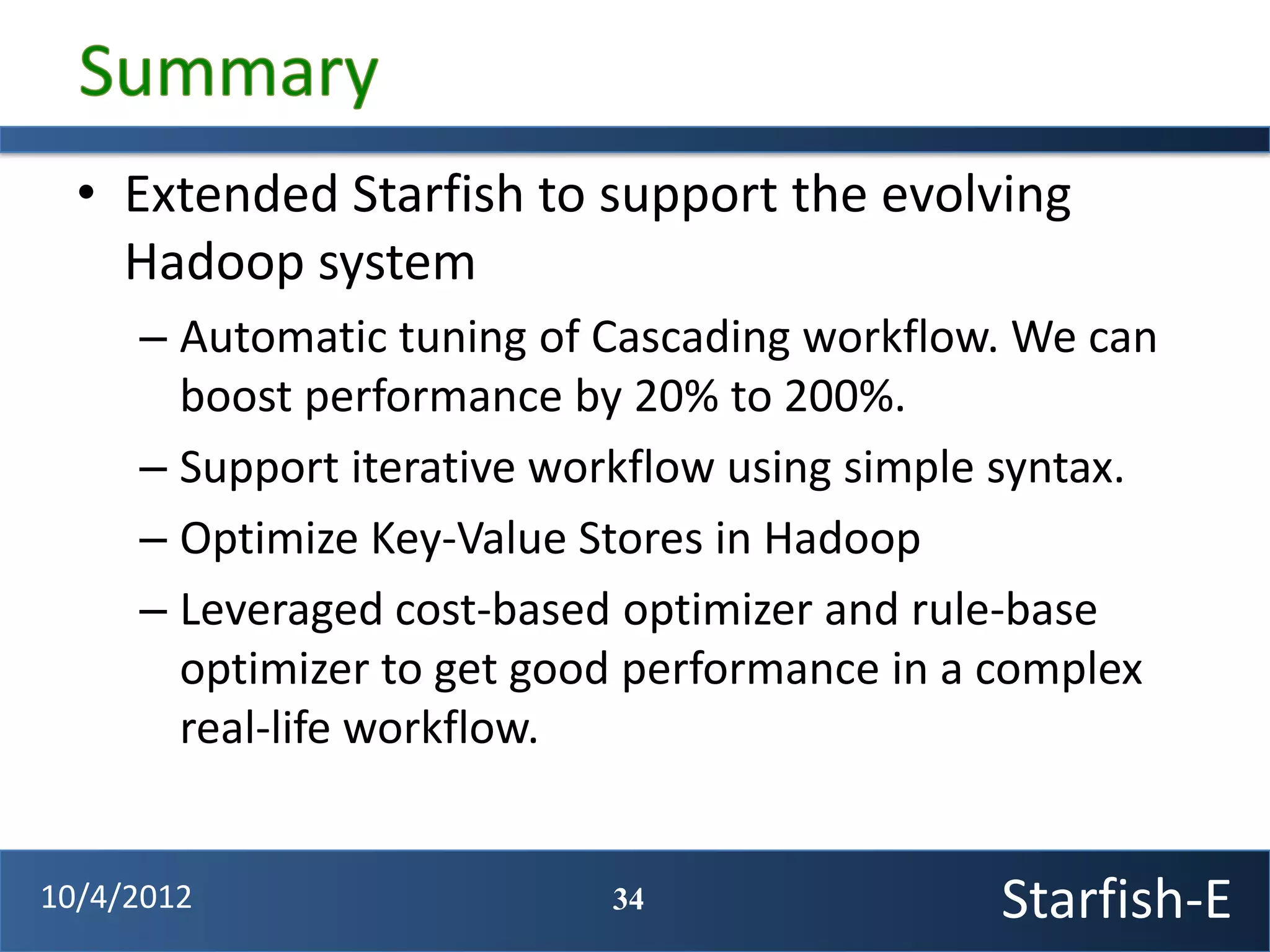 • Extended Starfish to support the evolving
    Hadoop system
     – Automatic tuning of Cascading workflow. We can
       boost performance by 20% to 200%.
     – Support iterative workflow using simple syntax.
     – Optimize Key-Value Stores in Hadoop
     – Leveraged cost-based optimizer and rule-base
       optimizer to get good performance in a complex
       real-life workflow.


10/4/2012                  34                 Starfish-E
 