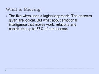 What is MissingThe five whys uses a logical approach. The answers given are logical. But what about emotional intelligence that moves work, relations and contributes up to 67% of our success
