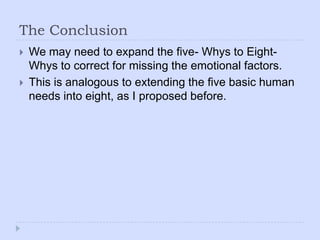 The ConclusionWe may need to expand the five- Whys to Eight- Whys to correct for missing the emotional factors.This is analogous to extending the five basic human needs into eight, as I proposed before.