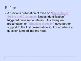 BeforeA previous publication of mine on “Consultative Selling and Customers’ Needs Identification” triggered quite some interest.  A subsequent presentation on “Emotions in Action” gave further support to the first presentation. Out of no where a question jumped into my head.