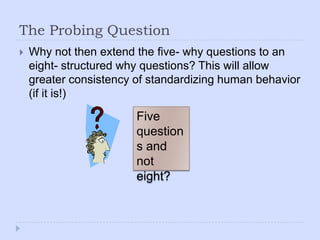 The Probing QuestionWhy not then extend the five- why questions to an eight- structured why questions? This will allow greater consistency of standardizing human behavior (if it is!) Five questions and not eight?