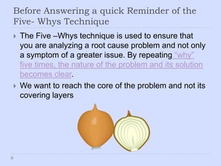 Before Answering a quick Reminder of the Five- Whys TechniqueThe Five –Whys technique is used to ensure that you are analyzing a root cause problem and not only a symptom of a greater issue. By repeating “why” five times, the nature of the problem and its solution becomes clear. We want to reach the core of the problem and not its covering layers