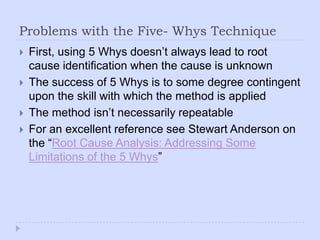 Problems with the Five- Whys TechniqueFirst, using 5 Whys doesn’t always lead to root cause identification when the cause is unknownThe success of 5 Whys is to some degree contingent upon the skill with which the method is appliedThe method isn’t necessarily repeatableFor an excellent reference see Stewart Anderson on the “Root Cause Analysis: Addressing Some Limitations of the 5 Whys”