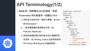 API Terminology(1/2)
• Kind:是⼀一個實體(Entity)的類型，每個
Kubernetes 物件都會有⼀一個欄欄位 Kind。
1. 物件表⽰示系統中的⼀一個持久實體，如 Pod
與 Namespace。
2. ⼀一...
