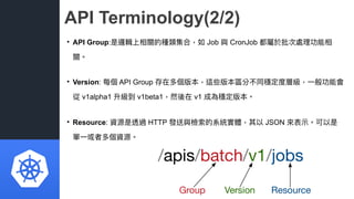 API Terminology(2/2)
• API Group:是邏輯上相關的種類集合，如 Job 與 CronJob 都屬於批次處理理功能相
關。
• Version: 每個 API Group 存在多個版本，這些版本區分不同穩定度層級，⼀...