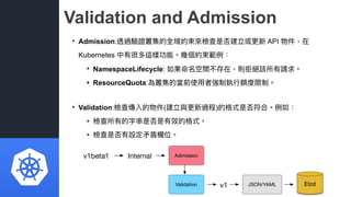 Validation and Admission
• Admission:透過驗證叢集的全域約束來來檢查是否建立或更更新 API 物件，在
Kubernetes 中有很多這樣功能。幾個約束範例例：
• NamespaceLifecycle: 如...