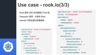 Use case - rook.io(3/3)
Rook 使⽤用 CRD 來來定義建立 Pool 與
Filesystem 資源，以提供 Rook
operator 存取並建立對應服務。
 