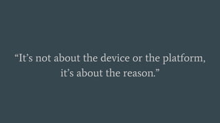“It’s not about the device or the platform,
it’s about the reason.”
 