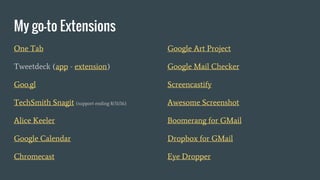 My go-to Extensions
One Tab
Tweetdeck (app - extension)
Goo.gl
TechSmith Snagit (support ending 8/31/16)
Alice Keeler
Google Calendar
Chromecast
Google Art Project
Google Mail Checker
Screencastify
Awesome Screenshot
Boomerang for GMail
Dropbox for GMail
Eye Dropper
 