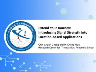 Extend Your Journey: 
Introducing Signal Strength into 
Location-based Applications 
Chih-Chuan Cheng and Pi-Cheng Hsiu 
Research Center for IT Innovation, Academia Sinica 
 