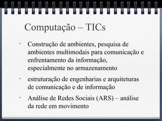 Computação – TICs 
• Construção de ambientes, pesquisa de 
ambientes multimodais para comunicação e 
enfrentamento da informação, 
especialmente no armazenamento 
• estruturação de engenharias e arquiteturas 
de comunicação e de informação 
• Análise de Redes Sociais (ARS) – análise 
da rede em movimento 
 