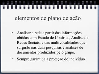 elementos de plano de ação 
• Analisar a rede a partir das informações 
obtidas com Estudo de Usuários, Análise de 
Redes Sociais, e das multivocalidades que 
surgirão nas duas pesquisas e análises de 
documentos produzidos pelo grupo. 
• Sempre garantida a proteção do indivíduo 
 