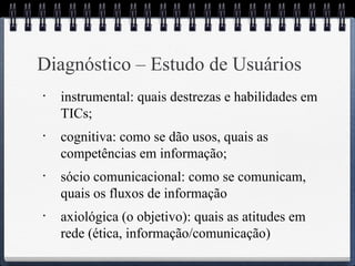 Diagnóstico – Estudo de Usuários 
• instrumental: quais destrezas e habilidades em 
TICs; 
• cognitiva: como se dão usos, quais as 
competências em informação; 
• sócio comunicacional: como se comunicam, 
quais os fluxos de informação 
• axiológica (o objetivo): quais as atitudes em 
rede (ética, informação/comunicação) 
 