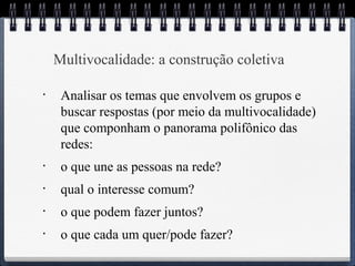 Multivocalidade: a construção coletiva 
• Analisar os temas que envolvem os grupos e 
buscar respostas (por meio da multivocalidade) 
que componham o panorama polifônico das 
redes: 
• o que une as pessoas na rede? 
• qual o interesse comum? 
• o que podem fazer juntos? 
• o que cada um quer/pode fazer? 
 