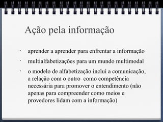 Ação pela informação 
• aprender a aprender para enfrentar a informação 
• multialfabetizações para um mundo multimodal 
• o modelo de alfabetização inclui a comunicação, 
a relação com o outro como competência 
necessária para promover o entendimento (não 
apenas para compreender como meios e 
provedores lidam com a informação) 
 