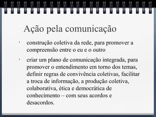 Ação pela comunicação 
• construção coletiva da rede, para promover a 
compreensão entre o eu e o outro 
• criar um plano de comunicação integrada, para 
promover o entendimento em torno dos temas, 
definir regras de convivência coletivas, facilitar 
a troca de informação, a produção coletiva, 
colaborativa, ética e democrática de 
conhecimento – com seus acordos e 
desacordos. 
 