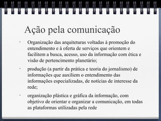 Ação pela comunicação 
• Organização das arquiteturas voltadas à promoção do 
entendimento e à oferta de serviços que orientem e 
facilitem a busca, acesso, uso da informação com ética e 
visão de pertencimento planetário; 
• produção (a partir da prática e teoria do jornalismo) de 
informações que auxiliem o entendimento das 
informações especializadas, de notícias de interesse da 
rede; 
• organização plástica e gráfica da informação, com 
objetivo de orientar e organizar a comunicação, em todas 
as plataformas utilizadas pela rede 
 