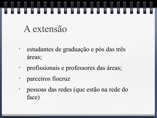 A extensão 
• estudantes de graduação e pós das três 
áreas; 
• profissionais e professores das áreas; 
• parceiros fiocruz 
• pessoas das redes (que estão na rede do 
face) 
 