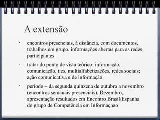 A extensão 
• encontros presenciais, à distância, com documentos, 
trabalhos em grupo, informações abertas para as redes 
participantes 
• tratar do ponto de vista teórico: informação, 
comunicação, tics, multialfabetizações, redes sociais; 
ação comunicativa e de informação 
• período – da segunda quinzena de outubro a novembro 
(encontros semanais presenciais). Dezembro, 
apresentação resultados em Encontro Brasil/Espanha 
do grupo de Competência em Informaçnao 
 
