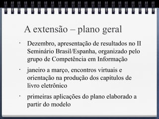 A extensão – plano geral 
• Dezembro, apresentação de resultados no II 
Seminário Brasil/Espanha, organizado pelo 
grupo de Competência em Informação 
• janeiro a março, encontros virtuais e 
orientação na produção dos capítulos de 
livro eletrônico 
• primeiras aplicações do plano elaborado a 
partir do modelo 
