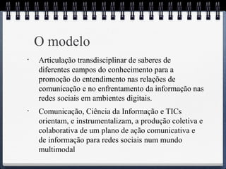 O modelo 
• Articulação transdisciplinar de saberes de 
diferentes campos do conhecimento para a 
promoção do entendimento nas relações de 
comunicação e no enfrentamento da informação nas 
redes sociais em ambientes digitais. 
• Comunicação, Ciência da Informação e TICs 
orientam, e instrumentalizam, a produção coletiva e 
colaborativa de um plano de ação comunicativa e 
de informação para redes sociais num mundo 
multimodal 
 