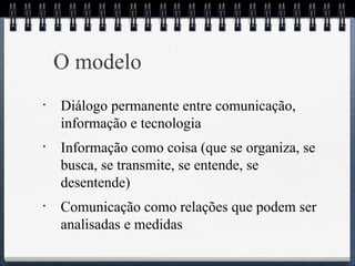 O modelo 
• Diálogo permanente entre comunicação, 
informação e tecnologia 
• Informação como coisa (que se organiza, se 
busca, se transmite, se entende, se 
desentende) 
• Comunicação como relações que podem ser 
analisadas e medidas 
 