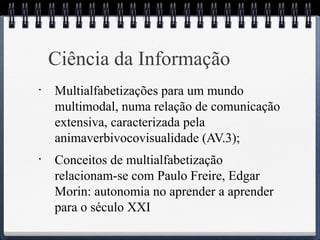 Ciência da Informação 
• Multialfabetizações para um mundo 
multimodal, numa relação de comunicação 
extensiva, caracterizada pela 
animaverbivocovisualidade (AV.3); 
• Conceitos de multialfabetização 
relacionam-se com Paulo Freire, Edgar 
Morin: autonomia no aprender a aprender 
para o século XXI 
 