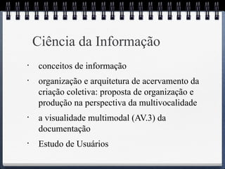 Ciência da Informação 
• conceitos de informação 
• organização e arquitetura de acervamento da 
criação coletiva: proposta de organização e 
produção na perspectiva da multivocalidade 
• a visualidade multimodal (AV.3) da 
documentação 
• Estudo de Usuários 
 