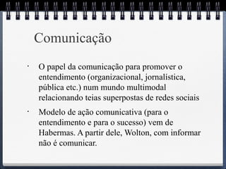 Comunicação 
• O papel da comunicação para promover o 
entendimento (organizacional, jornalística, 
pública etc.) num mundo multimodal 
relacionando teias superpostas de redes sociais 
• Modelo de ação comunicativa (para o 
entendimento e para o sucesso) vem de 
Habermas. A partir dele, Wolton, com informar 
não é comunicar. 
 