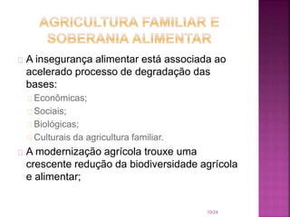 A insegurança alimentar está associada ao
acelerado processo de degradação das
bases:
Econômicas;
Sociais;
Biológicas;
Culturais da agricultura familiar.
A modernização agrícola trouxe uma
crescente redução da biodiversidade agrícola
e alimentar;
10/24
 