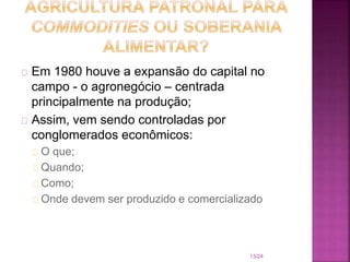 Em 1980 houve a expansão do capital no
campo - o agronegócio – centrada
principalmente na produção;
Assim, vem sendo controladas por
conglomerados econômicos:
O que;
Quando;
Como;
Onde devem ser produzido e comercializado
13/24
 