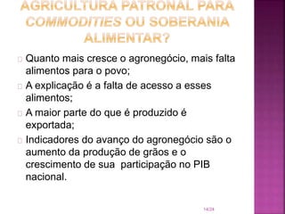 Quanto mais cresce o agronegócio, mais falta
alimentos para o povo;
A explicação é a falta de acesso a esses
alimentos;
A maior parte do que é produzido é
exportada;
Indicadores do avanço do agronegócio são o
aumento da produção de grãos e o
crescimento de sua participação no PIB
nacional.
14/24
 