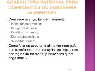 Com esse avanço, também aumenta:
Insegurança alimentar;
Desigualdade social;
Conflitos no campo;
Destruição ambiental;
“Desertos verdes”.
Como falar de soberania alimentar num país
que transforma produtos agrícolas, regulados
por regras de mercado “produzir pra quem
paga mais”?
15/24
 