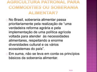 No Brasil, soberania alimentar passa
prioritariamente pela realização de “uma
verdadeira reforma agrária e pela
implementação de uma política agrícola
voltada para atender às necessidades
alimentares, respeitando a enorme
diversidades cultural e os vários
ecossistemas do país”.
Em suma, não se leva em conta os princípios
básicos da soberania alimentar.
16/24
 
