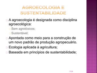 A agroecologia é designada como disciplina
agroecológica:
Sem agrotóxicos;
Sustentável;
Apontada como meio para a construção de
um novo padrão de produção agropecuário.
Ecologia aplicada à agricultura;
Baseada em princípios de sustentabilidade;
17/24
 