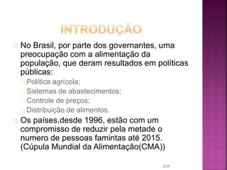 No Brasil, por parte dos governantes, uma
preocupação com a alimentação da
população, que deram resultados em políticas
públicas:
Política agrícola;
Sistemas de abastecimentos;
Controle de preços;
Distribuição de alimentos.
Os países,desde 1996, estão com um
compromisso de reduzir pela metade o
numero de pessoas famintas até 2015.
(Cúpula Mundial da Alimentação(CMA))
2/24
 