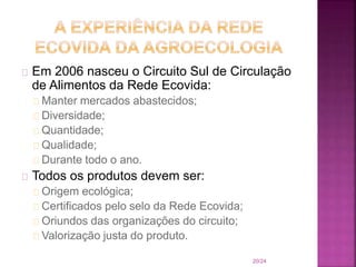 Em 2006 nasceu o Circuito Sul de Circulação
de Alimentos da Rede Ecovida:
Manter mercados abastecidos;
Diversidade;
Quantidade;
Qualidade;
Durante todo o ano.
Todos os produtos devem ser:
Origem ecológica;
Certificados pelo selo da Rede Ecovida;
Oriundos das organizações do circuito;
Valorização justa do produto.
20/24
 