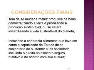 Tem de se mudar a matriz produtiva de bens,
democratizando a terra e priorizando a
produção sustentável, ou se estará
inviabilizando a vida sustentável do planeta;
Induzindo a soberania alimentar, que leva em
conta a capacidade do Estado de se
sustentar e de sustentar suas sociedade,
incluindo o direito ao alimento seguro,
nutritivo e de acordo com sua cultura;
21/24
 