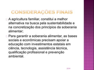A agricultura familiar, constitui a melhor
alternativa na busca pela sustentabilidade e
na concretização dos princípios da soberania
alimentar;
Para garantir a soberania alimentar, as bases
sociais e econômicas precisam apoiar a
educação com investimentos estatais em
ciência, tecnologia, assistência técnica,
qualificação profissional e prevenção
ambiental.
22/24
 