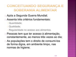 Após a Segunda Guerra Mundial;
Assenta três critérios fundamentais:
Quantidade;
Qualidade;
Regularidade no acesso aos alimentos.
Pessoas tem que ter acesso à alimentação,
constantemente, ao menos três vezes ao dia;
As populações tem o direito de consumi-los
de forma digna, em ambiente limpo, nas
normas de higiene;
3/24
 
