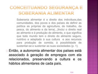 Soberania alimentar é o direito dos indivíduos,das
comunidades, dos povos e dos países de definir as
política as próprias da agricultura, do trabalho, da
pesca, do alimento e da terra(...)Inclui o direito real
ao alimento e à produção do alimento, o que significa
que todo mundo tem o direito do alimento seguro,
nutritivo e adaptado à sua cultura e aos recursos
para produção de comida; à possibilidade de
sustentar-se e sustentar as suas sociedades (p. 1).
Então, a autonomia alimentar dos países está
associado à geração de empregos com ela
relacionados, preservando a cultura e os
hábitos alimentares de cada país.
5/24
 