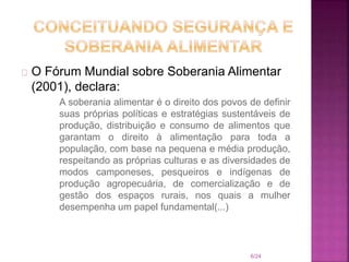 O Fórum Mundial sobre Soberania Alimentar
(2001), declara:
A soberania alimentar é o direito dos povos de definir
suas próprias políticas e estratégias sustentáveis de
produção, distribuição e consumo de alimentos que
garantam o direito à alimentação para toda a
população, com base na pequena e média produção,
respeitando as próprias culturas e as diversidades de
modos camponeses, pesqueiros e indígenas de
produção agropecuária, de comercialização e de
gestão dos espaços rurais, nos quais a mulher
desempenha um papel fundamental(...)
6/24
 