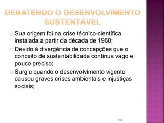 Sua origem foi na crise técnico-científica
instalada a partir da década de 1960;
Devido à divergência de concepções que o
conceito de sustentabilidade continua vago e
pouco preciso;
Surgiu quando o desenvolvimento vigente
causou graves crises ambientais e injustiças
sociais;
7/24
 